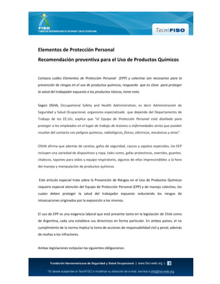 Elementos de Protección Personal
Recomendación preventiva para el Uso de Productos Químicos
Conozca cuáles Elementos de Protección Personal (EPP) y colectiva son necesarios para la
prevención de riesgos en el uso de productos químicos, resguardo que es clave para proteger
la salud del trabajador expuesto a los productos tóxicos, tome nota.
Según OSHA, Occupational Safety and Health Administration, es decir Administración de
Seguridad y Salud Ocupacional, organismo especializado que depende del Departamento de
Trabajo de los EE.UU, explica que “el Equipo de Protección Personal está diseñado para
proteger a los empleados en el lugar de trabajo de lesiones o enfermedades serias que puedan
resultar del contacto con peligros químicos, radiológicos, físicos, eléctricos, mecánicos y otros”.
OSHA afirma que además de caretas, gafas de seguridad, cascos y zapatos especiales, los EEP
incluyen una variedad de dispositivos y ropa, tales como, gafas protectoras, overoles, guantes,
chalecos, tapones para oídos y equipo respiratorio, algunos de ellos imprescindibles a la hora
del manejo y manipulación de productos químicos.
Este artículo especial trata sobre la Prevención de Riesgos en el Uso de Productos Químicos
requiere especial atención del Equipo de Protección Personal (EPP) y de manejo colectivo, los
cuales deben proteger la salud del trabajador expuesto reduciendo los riesgos de
intoxicaciones originados por la exposición a los mismos.
El uso de EPP es una exigencia laboral que está presente tanto en la legislación de Chile como
de Argentina, cada una establece sus directrices en forma particular. En ambos países, el no
cumplimiento de la norma implica la toma de acciones de responsabilidad civil y penal, además
de multas a los infractores.
Ambas legislaciones estipulan las siguientes obligaciones:
 