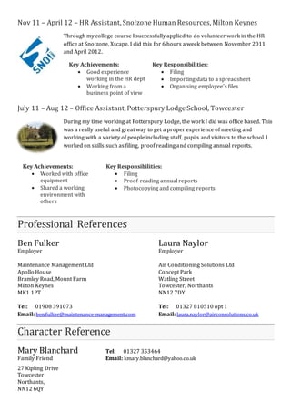Nov 11 – April 12 – HR Assistant, Sno!zone Human Resources, Milton Keynes 
Through my college course I successfully applied to do volunteer work in the HR 
office at Sno!zone, Xscape. I did this for 6 hours a week between November 2011 
and April 2012. 
Key Achievements: 
 Good experience 
working in the HR dept 
 Working from a 
business point of view 
Key Responsibilities: 
 Filing 
 Importing data to a spreadsheet 
 Organising employee’s files 
July 11 – Aug 12 – Office Assistant, Potterspury Lodge School, Towcester 
During my time working at Potterspury Lodge, the work I did was office based. This 
was a really useful and great way to get a proper experience of meeting and 
working with a variety of people including staff, pupils and visitors to the school. I 
worked on skills such as filing, proof reading and compiling annual reports. 
Key Achievements: 
 Worked with office 
equipment 
 Shared a working 
environment with 
others 
Key Responsibilities: 
 Filing 
 Proof-reading annual reports 
 Photocopying and compiling reports 
Professional References 
Ben Fulker Laura Naylor 
Employer Employer 
Maintenance Management Ltd Air Conditioning Solutions Ltd 
Apollo House Concept Park 
Bramley Road, Mount Farm Watling Street 
Milton Keynes Towcester, Northants 
MK1 1PT NN12 7DY 
Tel: 01908 391073 Tel: 01327 810510 opt 1 
Email: ben.fulker@maintenance-management.com Email: laura.naylor@airconsolutions.co.uk 
Character Reference 
Mary Blanchard Tel: 01327 353464 
Family Friend Email: kmary.blanchard@yahoo.co.uk 
27 Kipling Drive 
Towcester 
Northants, 
NN12 6QY 

