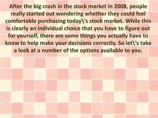 After the big crash in the stock market in 2008, people
  really started out wondering whether they could feel
comfortable purchasing today's stock market. While this
is clearly an individual choice that you have to figure out
 for yourself, there are some things you actually have to
know to help make your decisions correctly. So let's take
    a look at a number of the options available to you.
 