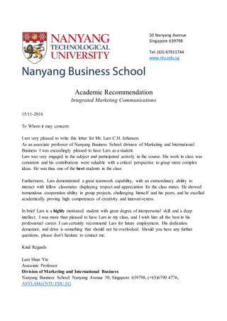 50 Nanyang Avenue
Singapore 639798
Tel: (65) 67911744
www.ntu.edu.sg
Academic Recommendation
Integrated Marketing Communications
15/11-2016
To Whom it may concern:
I am very pleased to write this letter for Mr. Lars C.H. Johansen.
As an associate professor of Nanyang Business School division of Marketing and International
Business I was exceedingly pleased to have Lars as a student.
Lars was very engaged in the subject and participated actively in the course. His work in class was
consistent and his contributions were valuable with a critical perspective to grasp more complex
ideas. He was thus one of the best students in the class
Furthermore, Lars demonstrated a great teamwork capability, with an extraordinary ability to
interact with fellow classmates displaying respect and appreciation for the class mates. He showed
tremendous cooperation ability in group projects, challenging himself and his peers, and he excelled
academically proving high competences of creativity and innovativeness.
In brief Lars is a highly motivated student with great degree of interpersonal skill and a deep
intellect. I was more than pleased to have Lars in my class, and I wish him all the best in his
professional career. I can certainly recommend Lars for future employment. His dedication
demeanor, and drive is something that should not be overlooked. Should you have any further
questions, please don’t hesitate to contact me.
Kind Regards
Lam Shun Yin
Associate Professor
Division of Marketing and International Business
Nanyang Business School: Nanyang Avenue 50, Singapore 639798, (+65)6790 4776,
ASYLAM@NTU.EDU.SG
 