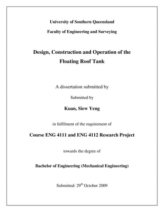 University of Southern Queensland 
Faculty of Engineering and Surveying 
Design, Construction and Operation of the 
Floating Roof Tank 
A dissertation submitted by 
Submitted by 
Kuan, Siew Yeng 
in fulfilment of the requirement of 
Course ENG 4111 and ENG 4112 Research Project 
towards the degree of 
Bachelor of Engineering (Mechanical Engineering) 
Submitted: 29th October 2009 
 