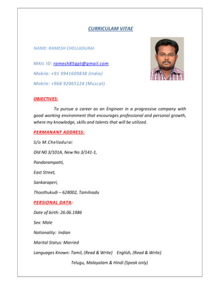 CURRICULAM VITAE
NAME: RAMESH CHELLADURAI
MAIL ID: ramesh85gpt@gmail.com
Mobile: +91 9941609838 (India)
Mobile: +968 92065124 (Muscat)
OBJECTIVES:
To pursue a career as an Engineer in a progressive company with
good working environment that encourages professional and personal growth,
where my knowledge, skills and talents that will be utilized.
PERMANANT ADDRESS:
S/o M.Chelladurai
Old N0 3/101A, New No 3/141-1,
Pandarampatti,
East Street,
Sankaraperi,
Thoothukudi – 628002, Tamilnadu
PERSIONAL DATA:
Date of birth: 26.06.1986
Sex: Male
Nationality: Indian
Marital Status: Married
Languages Known: Tamil, (Read & Write) English, (Read & Write)
Telugu, Malayalam & Hindi (Speak only)
 