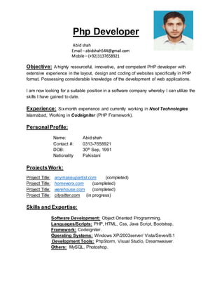 Php Developer
Abid shah
Email – abidshah544@gmail.com
Mobile – (+92)3137658921
Objective: A highly resourceful, innovative, and competent PHP developer with
extensive experience in the layout, design and coding of websites specifically in PHP
format. Possessing considerable knowledge of the development of web applications.
I am now looking for a suitable position in a software company whereby I can utilize the
skills I have gained to date.
Experience: Sixmonth experience and currently working in Nsol Technologies
Islamabad, Working in Codeigniter (PHP Framework).
Personal Profile:
Name: Abid shah
Contact #: 0313-7658921
DOB: 30th Sep, 1991
Nationality Pakistani
Projects Work:
Project Title: anymakeupartist.com (completed)
Project Title: homeworx.com (completed)
Project Title: warehouse.com (completed)
Project Title: citysitter.com (in progress)
Skills and Expertise:
Software Development: Object Oriented Programming.
Languages/Scripts: PHP, HTML, Css, Java Script, Bootstrap.
Framework: Codeigniter.
Operating Systems: Windows XP/2003server/ Vista/Seven/8.1
Development Tools: PhpStorm, Visual Studio, Dreamweaver.
Others: MySQL, Photoshop.
 