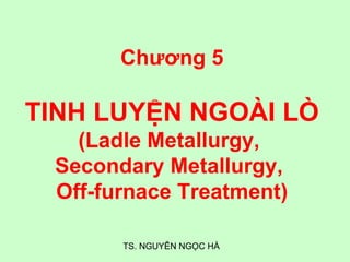 TS. NGUYỄN NGỌC HÀ
Chương 5
TINH LUYỆN NGOÀI LÒ
(Ladle Metallurgy,
Secondary Metallurgy,
Off-furnace Treatment)
 