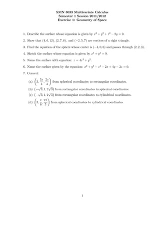 SMN 3033 Multivariate Calculus
                           Semester 1 Session 2011/2012
                           Exercise 1: Geometry of Space



1. Describe the surface whose equation is given by x2 + y 2 + z 2        8y = 0:

2. Show that (4; 6; 12) ; (2; 7; 6) ; and ( 2; 5; 7) are vertices of a right triangle.

3. Find the equation of the sphere whose center is ( 4; 0; 6) and passes through (2; 2; 3) :

4. Sketch the surface whose equation is given by x2 + y 2 = 9:

5. Name the surface with equation: z = 4x2 + y 2 :

6. Name the surface given by the equation: x2 + y 2         z2   2x + 4y     2z = 0:

7. Convert:
             3 2
    (a)   3;     ;     from spherical coordinates to rectangular coordinates.
              4 3
            p        p
    (b)       3; 1; 2 3 from rectangular coordinates to spherical coordinates.
            p        p
    (c)       3; 1; 2 3 from rectangular coordinates to cylindrical coordinates.
               2
    (d)   3; ;        from spherical coordinates to cylindrical coordinates.
            6 3




                                               1
 