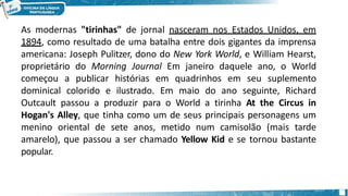 As modernas "tirinhas" de jornal nasceram nos Estados Unidos, em
1894, como resultado de uma batalha entre dois gigantes da imprensa
americana: Joseph Pulitzer, dono do New York World, e William Hearst,
proprietário do Morning Journal Em janeiro daquele ano, o World
começou a publicar histórias em quadrinhos em seu suplemento
dominical colorido e ilustrado. Em maio do ano seguinte, Richard
Outcault passou a produzir para o World a tirinha At the Circus in
Hogan's Alley, que tinha como um de seus principais personagens um
menino oriental de sete anos, metido num camisolão (mais tarde
amarelo), que passou a ser chamado Yellow Kid e se tornou bastante
popular.
 