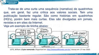 15
Trata-se de uma curta uma sequência (narrativa) de quadrinhos
que, em geral, faz uma crítica aos valores sociais. Tem uma
publicação bastante regular. São como histórias em quadrinhos
(HQ’s), porém bem mais curtas. Elas são divulgadas em jornais,
revistas e em sites da Internet.
Veja um exemplo de tirinha abaixo:
LEITE, William. O pior namorado. Disponível em: http://www.willtirando.com.br/. Acesso em: 27 mar. 2020.
 