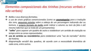 Elementos composicionais das tirinhas (recursos verbais e
não verbais)





Balão e seus diversos formatos;
o uso de sinais gráficos convencionados (como as onomatopeias para a tradução
dos sons, pequenas estrelas sobre a cabeça de um personagem indicando dor ou
tontura, o próprio formato do balão pode indicar o volume ou tom da fala e até
mesmo informar que se trata de um pensamento);
"calha" para separar um quadro de outro e estabelecer um sentido de evolução no
tempo entre as cenas representadas;
uso de cartelas ou recordatórios para estabelecer uma "voz do narrador" dentro
da história;
diagramação versátil dos quadros, de acordo com a necessidade dramática de
cada cena, entre outros.
 