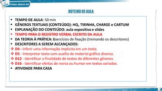 TEMPO DE AULA: 50 min
GÊNEROS TEXTUAIS (CONTEÚDO): HQ, TIRINHA, CHARGE e CARTUM
EXPLANAÇÃO DO CONTEÚDO: aula expositiva e slides
TEMPO PARA O REGISTRO VERBAL ESCRITO DA AULA
DA TEORIA À PRÁTICA: Exercícios de fixação (treinando os descritores)
2





 DESCRITORES A SEREM ALCANÇADOS:
 D4 - Inferir uma informação implícita em um texto.
 D5 - Interpretar texto com auxílio de material gráfico diverso.
 D12 - Identificar a finalidade de textos de diferentes gêneros.
 D16 - Identificar efeitos de ironia ou humor em textos variados.
 ATIVIDADE PARA CASA
 