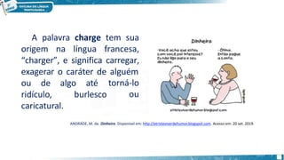 A palavra charge tem sua
origem na língua francesa,
“charger”, e significa carregar,
exagerar o caráter de alguém
torná-lo
ou
ou de algo até
ridículo, burlesco
caricatural.
ANDRADE, M. de. Dinheiro. Disponível em: http://etristeviverdehumor.blogspot.com. Acesso em: 20 set. 2019.
 