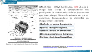 [ENEM 2009 – PROVA CANCELADA] [D4] Observe a
charge que satiriza o comportamento dos
participantes de uma entrevista coletiva por causa do
que fazem, do que falam e do ambiente em que se
encontram. Considerando-se os elementos da
charge, conclui-se que ela:
(A) defende, em teoria, o desmatamento.
(B) valoriza a transparência pública.
(C) destaca a atuação dos ambientalistas.
(D) ironiza o comportamento da imprensa.
(E) critica a eficácia das políticas públicas.
Fonte: Enem/2009 – prova cancelada – disponível em : http://download.uol.com.br/educacao
/enem2009/prova_enem_2dia.pdf. Acesso em 06/07/2012.
 