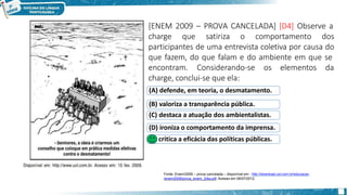 [ENEM 2009 – PROVA CANCELADA] [D4] Observe a
charge que satiriza o comportamento dos
participantes de uma entrevista coletiva por causa do
que fazem, do que falam e do ambiente em que se
encontram. Considerando-se os elementos da
charge, conclui-se que ela:
(A) defende, em teoria, o desmatamento.
(B) valoriza a transparência pública.
(C) destaca a atuação dos ambientalistas.
(D) ironiza o comportamento da imprensa.
(E) critica a eficácia das políticas públicas.
Fonte: Enem/2009 – prova cancelada – disponível em : http://download.uol.com.br/educacao
/enem2009/prova_enem_2dia.pdf. Acesso em 06/07/2012.
 