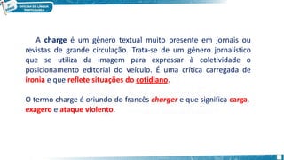 A charge é um gênero textual muito presente em jornais ou
revistas de grande circulação. Trata-se de um gênero jornalístico
que se utiliza da imagem para expressar à coletividade o
posicionamento editorial do veículo. É uma crítica carregada de
ironia e que reflete situações do cotidiano.
O termo charge é oriundo do francês charger e que significa carga,
exagero e ataque violento.
 