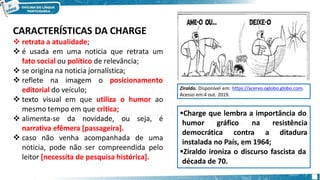 CARACTERÍSTICAS DA CHARGE
 retrata a atualidade;
 é usada em uma noticia que retrata um
fato social ou político de relevância;
 se origina na noticia jornalística;
 reflete na imagem o posicionamento
editorial do veículo;
 texto visual em que utiliza o humor ao
mesmo tempo em que critica;
 alimenta-se da novidade, ou seja, é
narrativa efêmera [passageira].
 caso não venha acompanhada de uma
noticia, pode não ser compreendida pelo
leitor [necessita de pesquisa histórica].
Charge que lembra a importância do
humor gráfico na
democrática contra a
resistência
ditadura
instalada no País, em 1964;
Ziraldo ironiza o discurso fascista da
década de 70.
Ziraldo. Disponível em: https://acervo.oglobo.globo.com.
Acesso em:4 out. 2019.
 