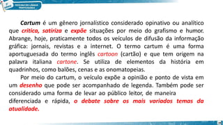 Cartum é um gênero jornalístico considerado opinativo ou analítico
que critica, satiriza e expõe situações por meio do grafismo e humor.
Abrange, hoje, praticamente todos os veículos de difusão da informação
gráfica: jornais, revistas e a internet. O termo cartum é uma forma
aportuguesada do termo inglês cartoon (cartão) e que tem origem na
palavra italiana cartone. Se utiliza de elementos da história em
quadrinhos, como balões, cenas e as onomatopeias.
Por meio do cartum, o veículo expõe a opinião e ponto de vista em
um desenho que pode ser acompanhado de legenda. Também pode ser
considerado uma forma de levar ao público leitor, de maneira
diferenciada e rápida, o debate sobre os mais variados temas da
atualidade.
28
 