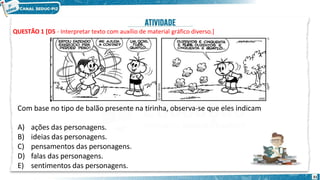 QUESTÃO 1 [D5 - Interpretar texto com auxílio de material gráfico diverso.]
Com base no tipo de balão presente na tirinha, observa-se que eles indicam
A) ações das personagens.
B) ideias das personagens.
C) pensamentos das personagens.
D) falas das personagens.
E) sentimentos das personagens.
31
 