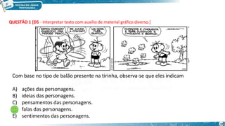 QUESTÃO 1 [D5 - Interpretar texto com auxílio de material gráfico diverso.]
Com base no tipo de balão presente na tirinha, observa-se que eles indicam
A) ações das personagens.
B) ideias das personagens.
C) pensamentos das personagens.
D) falas das personagens.
E) sentimentos das personagens.
32
 
