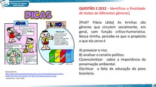 Disponível em:
http://www.culturaambientalnasescolas.com.br/noticia/educacao/confira-c
artilha-da-turma-da-monica-com-dicas-de-educacao-para-os-pais
. Acesso em: 4 set. 2019.
33
QUESTÃO 2 [D12 - Identificar a finalidade
de textos de diferentes gêneros]
gêneros que circulam socialmente,
[Prof.ª Flávia Lêda] As tirinhas são
em
geral, com função crítico-humorística.
Nessa tirinha, percebe-se que o propósito
a que ela serve é
A) provocar o riso.
B) analisar o cenário político.
C)conscientizar sobre a importância da
preservação ambiental.
D)criticar a falta de educação do povo
brasileiro.
 