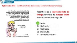 36
Reconhece-se a expressividade da
charge por meio do aspecto crítico
evidenciado no emprego da
A) ironia.
B) hipérbole.
C) hipérbato.
D) anacoluto.
E) intertextualidade.
QUESTÃO 3 [D16 - Identificar efeitos de ironia ou humor em textos variados.]
 