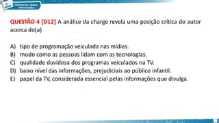 QUESTÃO 4 [D12] A análise da charge revela uma posição crítica do autor
acerca do(a)
A) tipo de programação veiculada nas mídias.
B) modo como as pessoas lidam com as tecnologias.
C) qualidade duvidosa dos programas veiculados na TV.
D) baixo nível das informações, prejudiciais ao público infantil.
E) papel da TV, considerada essencial pelas informações que divulga.
 