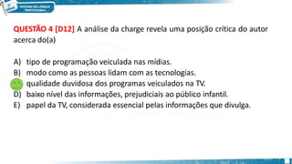QUESTÃO 4 [D12] A análise da charge revela uma posição crítica do autor
acerca do(a)
A) tipo de programação veiculada nas mídias.
B) modo como as pessoas lidam com as tecnologias.
C) qualidade duvidosa dos programas veiculados na TV.
D) baixo nível das informações, prejudiciais ao público infantil.
E) papel da TV, considerada essencial pelas informações que divulga.
 