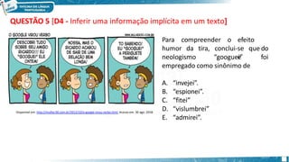 QUESTÃO 5 [D4 - Inferir uma informação implícita em um texto]
Para compreender o efeito
d
e
humor da tira, o
neologismo
conclui-se que
“googuei” foi
empregado como sinônimo de
A. “invejei”.
B. “espionei”.
C. “fitei”
D. “vislumbrei”
E. “admirei”.
Disponível em: http://mulher30.com.br/2012/10/o-google-virou-verbo.html. Acesso em: 30 ago. 2018.
 