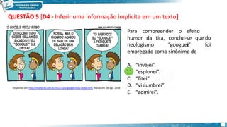 QUESTÃO 5 [D4 - Inferir uma informação implícita em um texto]
Para compreender o efeito
d
e
humor da tira, o
neologismo
conclui-se que
“googuei” foi
empregado como sinônimo de
A. “invejei”.
B. “espionei”.
C. “fitei”
D. “vislumbrei”
E. “admirei”.
Disponível em: http://mulher30.com.br/2012/10/o-google-virou-verbo.html. Acesso em: 30 ago. 2018.
 