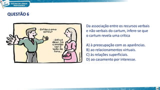 Da associação entre os recursos verbais
e não verbais do cartum, infere-se que
o cartum revela uma crítica
A) à preocupação com as aparências.
B) ao relacionamentos virtuais.
C) às relações superficiais.
D) ao casamento por interesse.
43
QUESTÃO 6
 