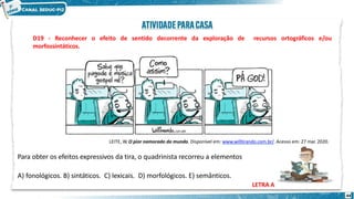de recursos
44
ortográficos e/ou
D19 - Reconhecer o efeito de sentido decorrente da exploração
morfossintáticos.
LEITE, W. O pior namorado do mundo. Disponível em: www.willtirando.com.br/. Acesso em: 27 mar. 2020.
Para obter os efeitos expressivos da tira, o quadrinista recorreu a elementos
A) fonológicos. B) sintáticos. C) lexicais. D) morfológicos. E) semânticos.
LETRA A
 