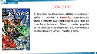 CONCEITO
As Histórias em Quadrinhos (HQs) normalmente
estão associadas à narração, apresentando
texto e imagem que estabelecem uma ideia de
complementaridade. Gênero muito popular
entre crianças e adolescentes, são comumente
encontradas em jornais, revistas e sites.
5
 