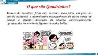O que são Quadrinhos?
Trata-se de narrativas feitas com desenhos sequenciais, em geral no
sentido horizontal, e normalmente acompanhados de textos curtos de
diálogo e algumas descrições da situação, convencionalmente
apresentados no interior de figuras chamadas balões.
 