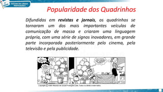 Difundidos em revistas e jornais, os quadrinhos se
tornaram um dos mais importantes veículos de
comunicação de massa e criaram uma linguagem
própria, com uma série de signos inovadores, em grande
parte incorporada posteriormente pelo cinema, pela
televisão e pela publicidade.
Popularidade dos Quadrinhos
 