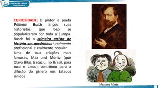 CURIOSIDADE: O pintor
Wilhelm
historietas,
Busch
que
lançou
logo
e poeta
suas
se
popularizaram por toda a Europa.
Busch foi o primeiro artista de
história em quadrinhos totalmente
profissional e realmente popular.
famosas, Max und Moritz
Uma de suas criações mais
(que
Olavo Bilac traduziu, no Brasil, para
Juca e Chico), contribuiu para a
difusão do gênero nos Estados
Unidos
Max und Moritz
 