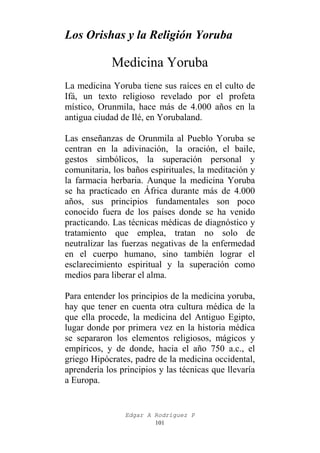 Los Orishas y la Religión Yoruba

Medicina Yoruba
La medicina Yoruba tiene sus raíces en el culto de
Ifá, un texto religioso revelado por el profeta
místico, Orunmila, hace más de 4.000 años en la
antigua ciudad de Ilé, en Yorubaland.
Las enseñanzas de Orunmila al Pueblo Yoruba se
centran en la adivinación, la oración, el baile,
gestos simbólicos, la superación personal y
comunitaria, los baños espirituales, la meditación y
la farmacia herbaria. Aunque la medicina Yoruba
se ha practicado en África durante más de 4.000
años, sus principios fundamentales son poco
conocido fuera de los países donde se ha venido
practicando. Las técnicas médicas de diagnóstico y
tratamiento que emplea, tratan no solo de
neutralizar las fuerzas negativas de la enfermedad
en el cuerpo humano, sino también lograr el
esclarecimiento espiritual y la superación como
medios para liberar el alma.
Para entender los principios de la medicina yoruba,
hay que tener en cuenta otra cultura médica de la
que ella procede, la medicina del Antiguo Egipto,
lugar donde por primera vez en la historia médica
se separaron los elementos religiosos, mágicos y
empíricos, y de donde, hacia el año 750 a.c., el
griego Hipócrates, padre de la medicina occidental,
aprendería los principios y las técnicas que llevaría
a Europa.

Edgar A Rodríguez P
101

 