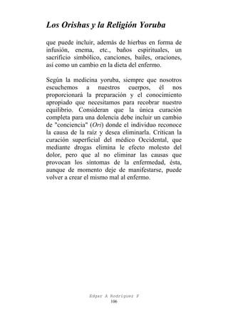 Los Orishas y la Religión Yoruba
que puede incluir, además de hierbas en forma de
infusión, enema, etc., baños espirituales, un
sacrificio simbólico, canciones, bailes, oraciones,
así como un cambio en la dieta del enfermo.
Según la medicina yoruba, siempre que nosotros
escuchemos a nuestros cuerpos, él nos
proporcionará la preparación y el conocimiento
apropiado que necesitamos para recobrar nuestro
equilibrio. Consideran que la única curación
completa para una dolencia debe incluir un cambio
de "conciencia" (Ori) donde el individuo reconoce
la causa de la raíz y desea eliminarla. Critican la
curación superficial del médico Occidental, que
mediante drogas elimina le efecto molesto del
dolor, pero que al no eliminar las causas que
provocan los síntomas de la enfermedad, ésta,
aunque de momento deje de manifestarse, puede
volver a crear el mismo mal al enfermo.

Edgar A Rodríguez P
106

 