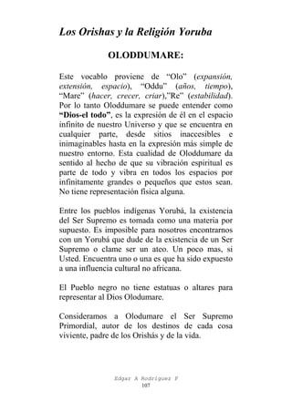 Los Orishas y la Religión Yoruba
OLODDUMARE:
Este vocablo proviene de “Olo” (expansión,
extensión, espacio), “Oddu” (años, tiempo),
“Mare” (hacer, crecer, criar),”Re” (estabilidad).
Por lo tanto Oloddumare se puede entender como
“Dios-el todo”, es la expresión de él en el espacio
infinito de nuestro Universo y que se encuentra en
cualquier parte, desde sitios inaccesibles e
inimaginables hasta en la expresión más simple de
nuestro entorno. Esta cualidad de Oloddumare da
sentido al hecho de que su vibración espiritual es
parte de todo y vibra en todos los espacios por
infinitamente grandes o pequeños que estos sean.
No tiene representación física alguna.
Entre los pueblos indígenas Yorubá, la existencia
del Ser Supremo es tomada como una materia por
supuesto. Es imposible para nosotros encontrarnos
con un Yorubá que dude de la existencia de un Ser
Supremo o clame ser un ateo. Un poco mas, si
Usted. Encuentra uno o una es que ha sido expuesto
a una influencia cultural no africana.
El Pueblo negro no tiene estatuas o altares para
representar al Dios Olodumare.
Consideramos a Olodumare el Ser Supremo
Primordial, autor de los destinos de cada cosa
viviente, padre de los Orishás y de la vida.

Edgar A Rodríguez P
107

 