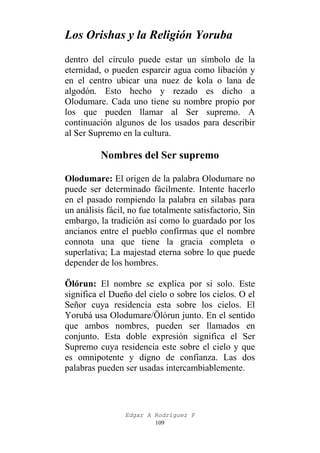 Los Orishas y la Religión Yoruba
dentro del círculo puede estar un símbolo de la
eternidad, o pueden esparcir agua como libación y
en el centro ubicar una nuez de kola o lana de
algodón. Esto hecho y rezado es dicho a
Olodumare. Cada uno tiene su nombre propio por
los que pueden llamar al Ser supremo. A
continuación algunos de los usados para describir
al Ser Supremo en la cultura.

Nombres del Ser supremo
Olodumare: El origen de la palabra Olodumare no
puede ser determinado fácilmente. Intente hacerlo
en el pasado rompiendo la palabra en sílabas para
un análisis fácil, no fue totalmente satisfactorio, Sin
embargo, la tradición así como lo guardado por los
ancianos entre el pueblo confirmas que el nombre
connota una que tiene la gracia completa o
superlativa; La majestad eterna sobre lo que puede
depender de los hombres.
Ölórun: El nombre se explica por si solo. Este
significa el Dueño del cielo o sobre los cielos. O el
Señor cuya residencia esta sobre los cielos. El
Yorubá usa Olodumare/Ölórun junto. En el sentido
que ambos nombres, pueden ser llamados en
conjunto. Esta doble expresión significa el Ser
Supremo cuya residencia este sobre el cielo y que
es omnipotente y digno de confianza. Las dos
palabras pueden ser usadas intercambiablemente.

Edgar A Rodríguez P
109

 