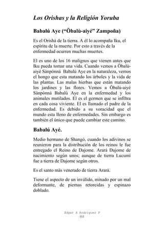 Los Orishas y la Religión Yoruba
Babalú Aye (“Öbalù-aiyé” Zampoña)
Es el Orishá de la tierra. A él lo acompaña Iku, el
espíritu de la muerte. Por esto a través de la
enfermedad ocurren muchas muertes.
El es uno de los 16 malignos que vienen antes que
Iku pueda tomar una vida. Cuando vemos a Öbalùaiyé Sànpònná Babalú Aye en la naturaleza, vemos
el hongo que esta matando los árboles y la vida de
las plantas. Las malas hierbas que están matando
los jardines y las flores. Vemos a Öbalù-aiyé
Sànpònná Babalú Aye en la enfermedad y los
animales mutilados. El es el germen que se infiltra
en cada cosa viviente. El es llamado el padre de la
enfermedad. Es debido a su voracidad que el
mundo esta lleno de enfermedades. Sin embargo es
también el único que puede cambiar este camino.

Babalú Ayé.
Medio hermano de Shangó, cuando los adivinos se
reunieron para la distribución de los reinos le fue
entregado el Reino de Dajome. Arará Dajome de
nacimiento según unos; aunque de tierra Lucumí
fue a tierra de Dajome según otros.
Es el santo más venerado de tierra Arará.
Tiene el aspecto de un inválido, minado por un mal
deformante, de piernas retorcidas y espinazo
doblado.

Edgar A Rodríguez P
111

 