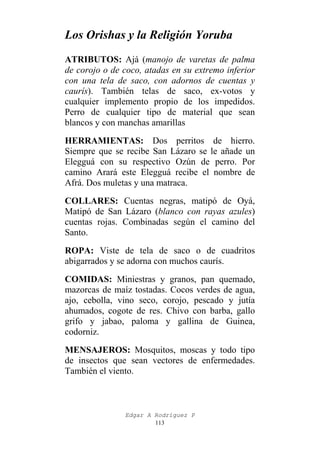 Los Orishas y la Religión Yoruba
ATRIBUTOS: Ajá (manojo de varetas de palma
de corojo o de coco, atadas en su extremo inferior
con una tela de saco, con adornos de cuentas y
caurís). También telas de saco, ex-votos y
cualquier implemento propio de los impedidos.
Perro de cualquier tipo de material que sean
blancos y con manchas amarillas
HERRAMIENTAS: Dos perritos de hierro.
Siempre que se recibe San Lázaro se le añade un
Elegguá con su respectivo Ozún de perro. Por
camino Arará este Elegguá recibe el nombre de
Afrá. Dos muletas y una matraca.
COLLARES: Cuentas negras, matipó de Oyá,
Matipó de San Lázaro (blanco con rayas azules)
cuentas rojas. Combinadas según el camino del
Santo.
ROPA: Viste de tela de saco o de cuadritos
abigarrados y se adorna con muchos caurís.
COMIDAS: Miniestras y granos, pan quemado,
mazorcas de maíz tostadas. Cocos verdes de agua,
ajo, cebolla, vino seco, corojo, pescado y jutía
ahumados, cogote de res. Chivo con barba, gallo
grifo y jabao, paloma y gallina de Guinea,
codorniz.
MENSAJEROS: Mosquitos, moscas y todo tipo
de insectos que sean vectores de enfermedades.
También el viento.

Edgar A Rodríguez P
113

 
