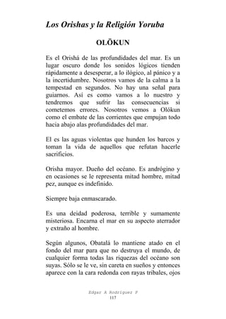 Los Orishas y la Religión Yoruba
OLÖKUN
Es el Orishá de las profundidades del mar. Es un
lugar oscuro donde los sonidos lógicos tienden
rápidamente a desesperar, a lo ilógico, al pánico y a
la incertidumbre. Nosotros vamos de la calma a la
tempestad en segundos. No hay una señal para
guiarnos. Así es como vamos a lo nuestro y
tendremos que sufrir las consecuencias si
cometemos errores. Nosotros vemos a Olókun
como el embate de las corrientes que empujan todo
hacia abajo alas profundidades del mar.
El es las aguas violentas que hunden los barcos y
toman la vida de aquellos que refutan hacerle
sacrificios.
Orisha mayor. Dueño del océano. Es andrógino y
en ocasiones se le representa mitad hombre, mitad
pez, aunque es indefinido.
Siempre baja enmascarado.
Es una deidad poderosa, terrible y sumamente
misteriosa. Encarna el mar en su aspecto aterrador
y extraño al hombre.
Según algunos, Obatalá lo mantiene atado en el
fondo del mar para que no destruya el mundo, de
cualquier forma todas las riquezas del océano son
suyas. Sólo se le ve, sin careta en sueños y entonces
aparece con la cara redonda con rayas tribales, ojos
Edgar A Rodríguez P
117

 