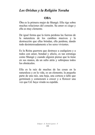 Los Orishas y la Religión Yoruba
OBA
Öba es la primera mujer de Shangó. Ella rige sobre
muchas relaciones del corazón. Su amor es ciego y
ella es muy clemente.
De igual forma que la tierra perdona las fuerzas de
la naturaleza de los cambios masivos y la
destrucción que ellas brindan, ella perdona, dando
todo desinteresadamente a los seres vivientes.
Es la Reina guerrera que destruye a cualquiera y a
todos con amor, bondad y afecto, es tan estratega
como Shangó y cuando alguien piense que la tiene
en sus manos, da un salto atrás y sobrepasa todos
los obstáculos.
Ella es la raíz de muchas de las cosas en la
naturaleza y en la vida, es un elemento, la pequeña
parte de una raíz, una hoja, una corteza o tallo que
germinará y comenzará a crecer y a florecer una
vez que Ud. haya virado su espalda.

Edgar A Rodríguez P
120

 