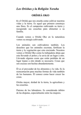Los Orishas y la Religión Yoruba
ORÍSHÁ OKO
Es el Orìshà que nos enseña como cultivar nuestras

vidas y la tierra. Es aquel que primero construye
una finca. Es el campesino cultivando su tierra y
recogiendo sus cosechas para alimentar a su
familia.
Cuando vemos a Orìshà Oko en la naturaleza
vemos su energía cultivando.
Los animales son cultivadores también. Los
desechos que los animales excretan, fertilizan la
tierra y la vegetación que esta creciendo. Nosotros
vemos a Orìshà Oko como la trabajadora abeja que
esta llevando el polen y la savia de un lugar a otro.
Llevando algunas cosas que están perdidas de un
lugar lejano a otro donde es necesario. Cosas que
son escasas son hechas abundantemente.
Él es el proveedor de los alimentos y la vida. Es la
reencarnación para muchas formas de vida también
de los humanos. Él conoce como hacer crecer las
cosas.
Orisha mayor, deidad de la tierra, la agricultura y
las cosechas.
Patrono de los labradores. Es considerado árbitro
de las disputas, especialmente entre las mujeres.

Edgar A Rodríguez P
121

 
