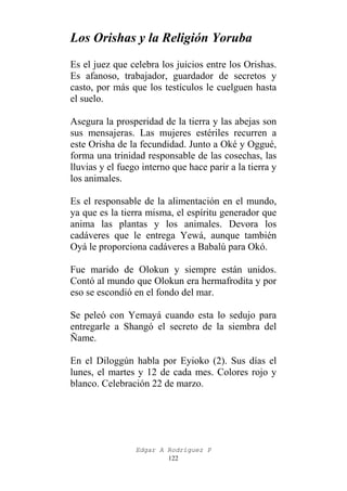 Los Orishas y la Religión Yoruba
Es el juez que celebra los juicios entre los Orishas.
Es afanoso, trabajador, guardador de secretos y
casto, por más que los testículos le cuelguen hasta
el suelo.
Asegura la prosperidad de la tierra y las abejas son
sus mensajeras. Las mujeres estériles recurren a
este Orisha de la fecundidad. Junto a Oké y Oggué,
forma una trinidad responsable de las cosechas, las
lluvias y el fuego interno que hace parir a la tierra y
los animales.
Es el responsable de la alimentación en el mundo,
ya que es la tierra misma, el espíritu generador que
anima las plantas y los animales. Devora los
cadáveres que le entrega Yewá, aunque también
Oyá le proporciona cadáveres a Babalú para Okó.
Fue marido de Olokun y siempre están unidos.
Contó al mundo que Olokun era hermafrodita y por
eso se escondió en el fondo del mar.
Se peleó con Yemayá cuando esta lo sedujo para
entregarle a Shangó el secreto de la siembra del
Ñame.
En el Diloggún habla por Eyioko (2). Sus días el
lunes, el martes y 12 de cada mes. Colores rojo y
blanco. Celebración 22 de marzo.

Edgar A Rodríguez P
122

 