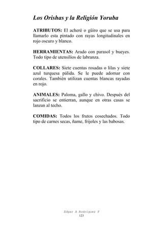 Los Orishas y la Religión Yoruba
ATRIBUTOS: El acheré o güiro que se usa para
llamarlo esta pintado con rayas longitudinales en
rojo oscuro y blanco.
HERRAMIENTAS: Arado con parasol y bueyes.
Todo tipo de utensilios de labranza.
COLLARES: Siete cuentas rosadas o lilas y siete
azul turquesa pálida. Se le puede adornar con
corales. También utilizan cuentas blancas rayadas
en rojo.
ANIMALES: Paloma, gallo y chivo. Después del
sacrificio se entierran, aunque en otras casas se
lanzan al techo.
COMIDAS: Todos los frutos cosechados. Todo
tipo de carnes secas, ñame, frijoles y las babosas.

Edgar A Rodríguez P
123

 
