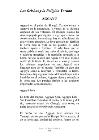 Los Orishas y la Religión Yoruba
AGGAYÚ
Aggayú es el padre de Shangó. Cuando vemos a
Aggayú en la naturaleza, lo vemos en la violenta
erupción de los volcanes. Él irrumpe cuando ha
sido empujado por alguien o algo que conoce las
consecuencias. Sin embargo hay un salto lateral de
esta violenta erupción. La lava que sale, re- fertiliza
la tierra para la vida de las plantas. El Ashé
también ayuda a fertilizar. El ashé hace que se
sume carbón al suelo que rodea al volcán, que haga
y adicione minerales y la nutrición necesaria a la
tierra. Por eso se dice que Aganú vive en el mismo
centro de la tierra. El núcleo es su casa y cuando
los volcanes erupcionan es que Aggayú esta
llegando para ver el mundo. También se dice que
Aggayú viene a reformar y remodelar la tierra.
Justamente hay algunas partes del mundo que están
hundidas en el océano, Aggayú viene y reemplaza
la tierra que fue perdida debido a las acciones
impensadas de los humanos.
Aggayú Sola.
La bola del mundo, Aggayú Sola, Aggayú Larí San Cristóbal- Babadina el dueño de la tierra y del
río, hermano mayor de Changó; para otros, su
padre (esta es la versión más corriente).
El dueño del río, Aggayú, tuvo amores con
Yemayá, de los que nació Shangó Orisha mayor, el
de la tierra seca, deidad del desierto. Patrón de los
Edgar A Rodríguez P
124

 