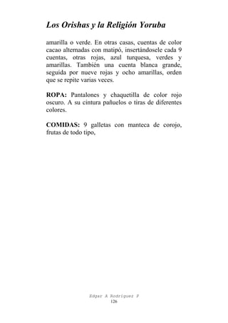 Los Orishas y la Religión Yoruba
amarilla o verde. En otras casas, cuentas de color
cacao alternadas con matipó, insertándosele cada 9
cuentas, otras rojas, azul turquesa, verdes y
amarillas. También una cuenta blanca grande,
seguida por nueve rojas y ocho amarillas, orden
que se repite varias veces.
ROPA: Pantalones y chaquetilla de color rojo
oscuro. A su cintura pañuelos o tiras de diferentes
colores.
COMIDAS: 9 galletas con manteca de corojo,
frutas de todo tipo,

Edgar A Rodríguez P
126

 