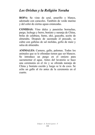 Los Orishas y la Religión Yoruba
ROPA: Se viste de azul, amarillo y blanco,
adornado con caracoles. También de verde marino
y del color de ciertas aguas estancadas.
COMIDAS: Vino dulce y panetelas borrachas,
pargo, lechuga y berro, boniato y naranja de China,
bolas de calabaza, ñame, ekó, guayaba, aceite de
almendra. Después de sazonado el pescado, se
cubre con galletas de sal molidas, gofio de maíz y
salsa de almendra.
ANIMALES: Carnero, gallo, palomas. Todos los
animales que se le ofrendan tienen que ser blancos.
Se introduce un pargo en el omiero para
sacramentar el agua. Antes del lavatorio se hace
una ceremonia en el río y se ofrenda naranja de
China y boniato cocido y luego se le da coco. Se
echa un gallo al río antes de la ceremonia en el
cuarto.

Edgar A Rodríguez P
128

 
