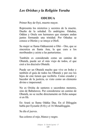 Los Orishas y la Religión Yoruba
ODUDUA
Primer Rey de Oyó, muerto mayor.
Representa los misterios y secretos de la muerte.
Dueño de la soledad. Es andrógino. Odudua,
Oddun y Orula son hermanos que siempre andan
juntos formando una trinidad. Por Odudua se
conoce a Olorún y se intuye a Olofi.
Su mujer se llama Odduaremú u Oñó – Oro, que se
sincretiza en Santa Ana, la que cura a los
moribundos y asiste a las parturientas.
También es considerado como un camino de
Obatalá, puede ser el más viejo de todos, el que
creó a los dieciséis Obatalá.
Puede ser un Obatalá macho que vive en Iroko y
también el guía de todos los Obatalá y por eso los
hijos de este tienen que recibirlo. Como creador y
hacedor de la justicia, es visto como un elemento
divino e impersonal.
No es Orisha de santeros o sacerdotes menores,
sino de Babalawos. Por considerarse un camino de
Obatalá, no se recibe directamente en Ocha aunque
sí en Ifá.
En Arará se llama Oddúa Daa. En el Diloggún
habla por Eyeunle (8-8) y el 16 Metadiloggún.
Su día el jueves.
Sus colores el rojo, blanco y negro.
Edgar A Rodríguez P
129

 