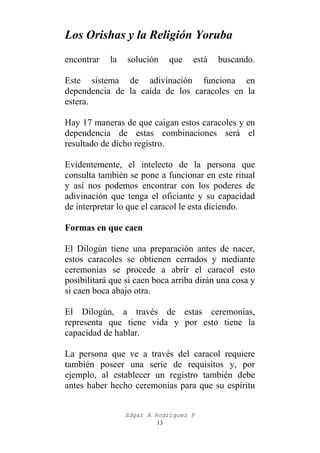 Los Orishas y la Religión Yoruba
encontrar

la

solución

que

está

buscando.

Este sistema de adivinación funciona en
dependencia de la caída de los caracoles en la
estera.
Hay 17 maneras de que caigan estos caracoles y en
dependencia de estas combinaciones será el
resultado de dicho registro.
Evidentemente, el intelecto de la persona que
consulta también se pone a funcionar en este ritual
y así nos podemos encontrar con los poderes de
adivinación que tenga el oficiante y su capacidad
de interpretar lo que el caracol le esta diciendo.
Formas en que caen
El Dilogún tiene una preparación antes de nacer,
estos caracoles se obtienen cerrados y mediante
ceremonias se procede a abrir el caracol esto
posibilitará que si caen boca arriba dirán una cosa y
si caen boca abajo otra.
El Dilogún, a través de estas ceremonias,
representa que tiene vida y por esto tiene la
capacidad de hablar.
La persona que ve a través del caracol requiere
también poseer una serie de requisitos y, por
ejemplo, al establecer un registro también debe
antes haber hecho ceremonias para que su espíritu
Edgar A Rodríguez P
13

 