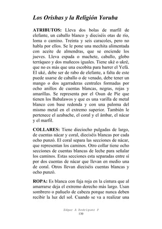 Los Orishas y la Religión Yoruba
ATRIBUTOS: Lleva dos bolas de marfil de
elefante, un caballo blanco y dieciséis otas de río,
loma o camino. Treinta y seis caracoles, pero no
habla por ellos. Se le pone una mechita alimentada
con aceite de almendras, que se enciende los
jueves. Lleva espada o machete, caballo, globo
terráqueo y dos muñecos iguales. Tiene uké o ukré,
que no es más que una escobita para barrer el Yefá.
El uké‚ debe ser de rabo de elefante, a falta de este
puede usarse de caballo o de venado, debe tener un
mango o dos agarraderas centrales formadas por
ocho anillos de cuentas blancas, negras, rojas y
amarillas. Se representa por el Osun de Píe que
tienen los Babalawos y que es una varilla de metal
blanco con base redonda y con una paloma del
mismo metal en el extremo superior. También le
pertenece el azabache, el coral y el ámbar, el nácar
y el marfil.
COLLARES: Tiene dieciocho pulgadas de largo,
de cuentas nácar y coral, dieciséis blancas por cada
ocho punzó. El coral separa las secciones de nácar,
que representan los caminos. Otro collar tiene ocho
secciones de cuentas blancas de leche para señalar
los caminos. Estas secciones esta separadas entre sí
por dos cuentas de nácar que llevan en medio una
de coral. Otros llevan dieciséis cuentas blancas y
ocho punzó.
ROPA: Es blanca con faja roja en la cintura que al
amarrarse deja el extremo derecho más largo. Usan
sombrero o pañuelo de cabeza porque nunca deben
recibir la luz del sol. Cuando se va a realizar una
Edgar A Rodríguez P
130

 